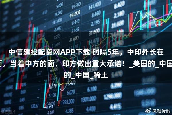 中信建投配资网APP下载 时隔5年，中印外长在京会面，当着中方的面，印方做出重大承诺！_美国的_中国_稀土