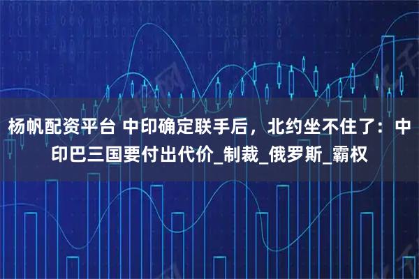 杨帆配资平台 中印确定联手后，北约坐不住了：中印巴三国要付出代价_制裁_俄罗斯_霸权