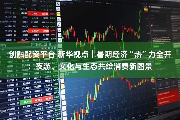 创融配资平台 新华视点｜暑期经济“热”力全开：夜游、文化与生态共绘消费新图景