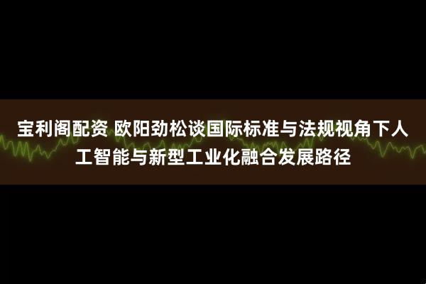 宝利阁配资 欧阳劲松谈国际标准与法规视角下人工智能与新型工业化融合发展路径