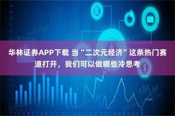 华林证券APP下载 当“二次元经济”这条热门赛道打开，我们可以做哪些冷思考