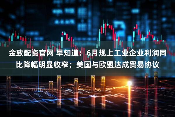 金致配资官网 早知道：6月规上工业企业利润同比降幅明显收窄；美国与欧盟达成贸易协议