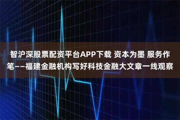 智沪深股票配资平台APP下载 资本为墨 服务作笔——福建金融机构写好科技金融大文章一线观察