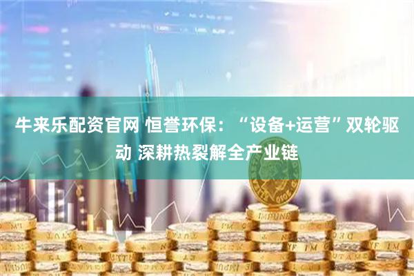 牛来乐配资官网 恒誉环保：“设备+运营”双轮驱动 深耕热裂解全产业链