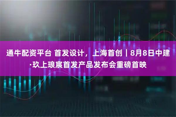 通牛配资平台 首发设计，上海首创｜8月8日中建·玖上琅宸首发产品发布会重磅首映