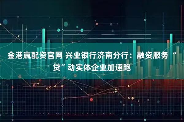 金港赢配资官网 兴业银行济南分行：融资服务 “贷”动实体企业加速跑