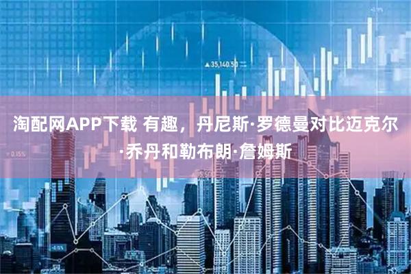 淘配网APP下载 有趣，丹尼斯·罗德曼对比迈克尔·乔丹和勒布朗·詹姆斯