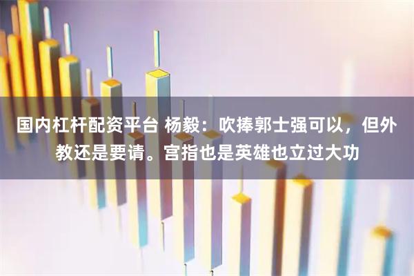 国内杠杆配资平台 杨毅：吹捧郭士强可以，但外教还是要请。宫指也是英雄也立过大功