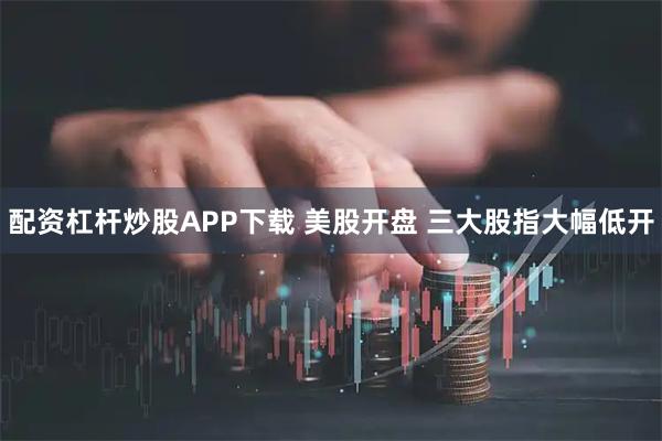 配资杠杆炒股APP下载 美股开盘 三大股指大幅低开
