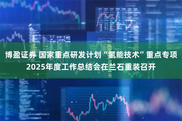 博盈证券 国家重点研发计划“氢能技术”重点专项2025年度工作总结会在兰石重装召开