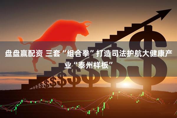 盘盘赢配资 三套“组合拳”打造司法护航大健康产业“泰州样板”