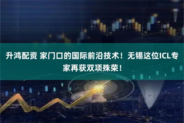 升鸿配资 家门口的国际前沿技术！无锡这位ICL专家再获双项殊荣！