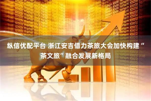 纵信优配平台 浙江安吉借力茶旅大会加快构建“茶文旅”融合发展新格局
