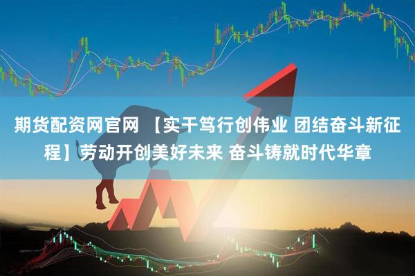 期货配资网官网 【实干笃行创伟业 团结奋斗新征程】劳动开创美好未来 奋斗铸就时代华章